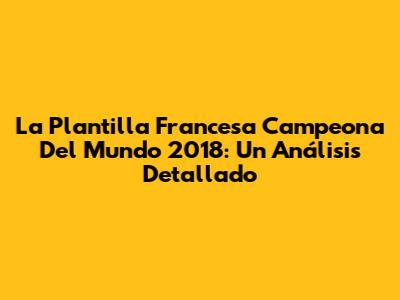 La Plantilla Francesa Campeona Del Mundo 2018: Un Análisis Detallado