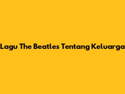 Lagu The Beatles Tentang Keluarga