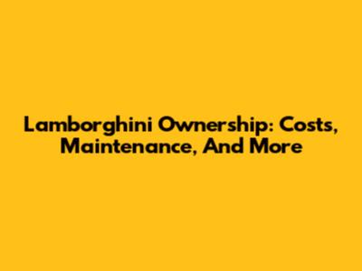 Lamborghini Ownership: Costs, Maintenance, And More