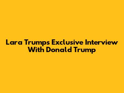 Lara Trump's Exclusive Interview With Donald Trump