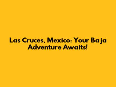 Las Cruces, Mexico: Your Baja Adventure Awaits!