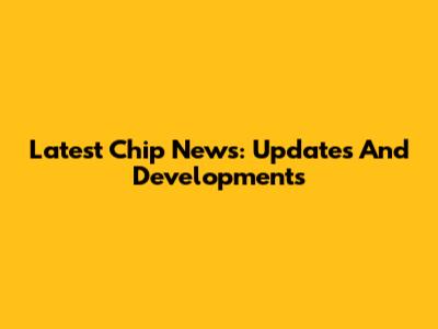 Latest Chip News: Updates And Developments