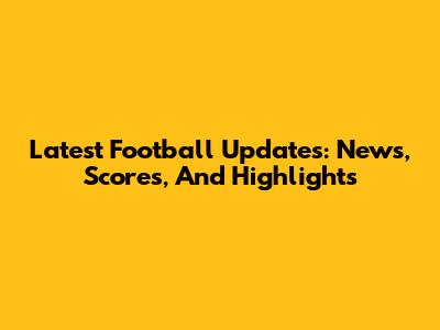 Latest Football Updates: News, Scores, And Highlights