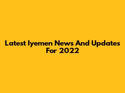 Latest Iyemen News And Updates For 2022