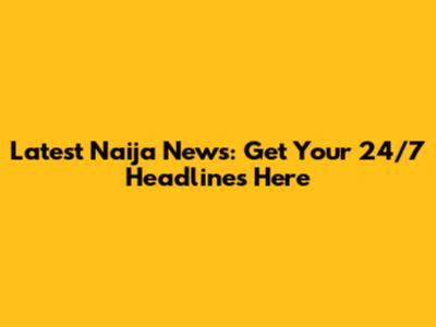 Latest Naija News: Get Your 24/7 Headlines Here