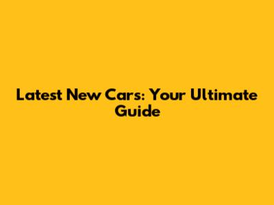 Latest New Cars: Your Ultimate Guide