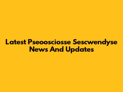Latest Pseoosciosse Sescwendyse News And Updates