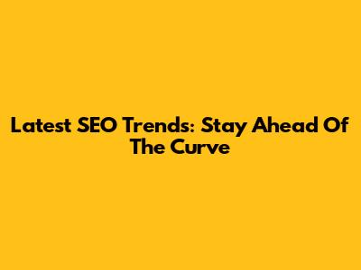 Latest SEO Trends: Stay Ahead Of The Curve