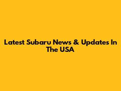 Latest Subaru News & Updates In The USA