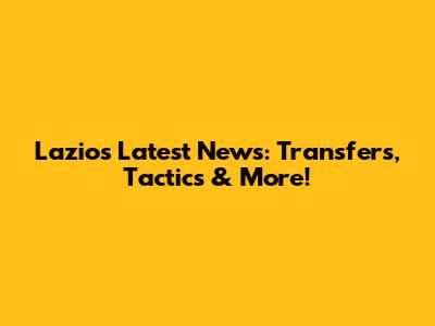 Lazio's Latest News: Transfers, Tactics & More!