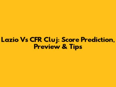 Lazio Vs CFR Cluj: Score Prediction, Preview & Tips