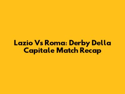 Lazio Vs Roma: Derby Della Capitale Match Recap