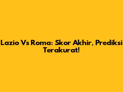 Lazio Vs Roma: Skor Akhir, Prediksi Terakurat!