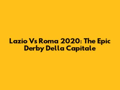 Lazio Vs Roma 2020: The Epic Derby Della Capitale