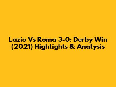 Lazio Vs Roma 3-0: Derby Win (2021) Highlights & Analysis
