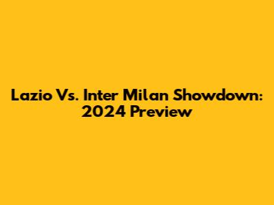 Lazio Vs. Inter Milan Showdown: 2024 Preview