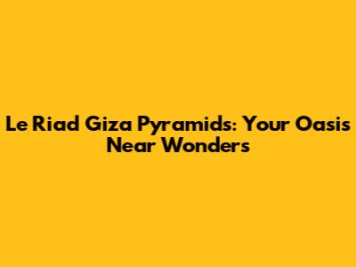 Le Riad Giza Pyramids: Your Oasis Near Wonders