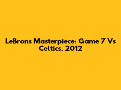 LeBron's Masterpiece: Game 7 Vs Celtics, 2012