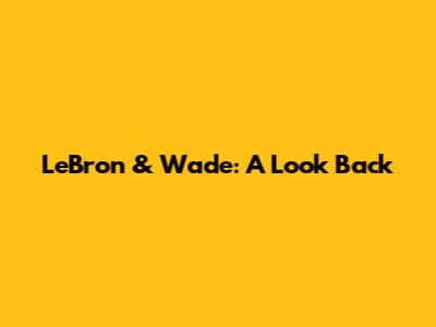 LeBron & Wade: A Look Back