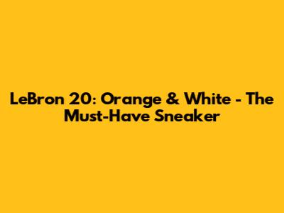 LeBron 20: Orange & White - The Must-Have Sneaker