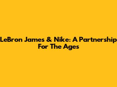 LeBron James & Nike: A Partnership For The Ages