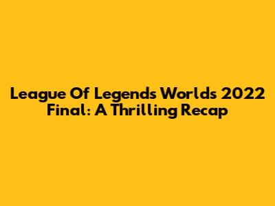 League Of Legends Worlds 2022 Final: A Thrilling Recap