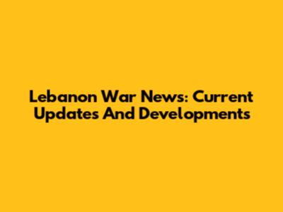 Lebanon War News: Current Updates And Developments