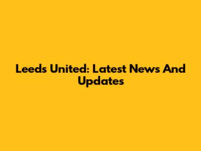 Leeds United: Latest News And Updates