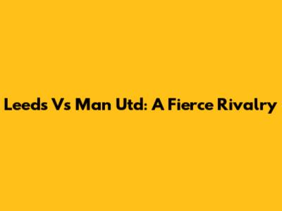 Leeds Vs Man Utd: A Fierce Rivalry