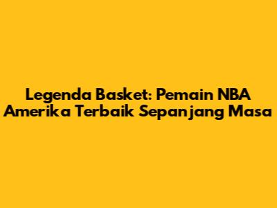 Legenda Basket: Pemain NBA Amerika Terbaik Sepanjang Masa