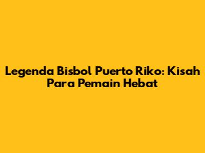 Legenda Bisbol Puerto Riko: Kisah Para Pemain Hebat