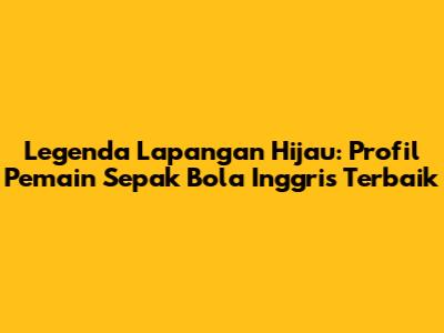 Legenda Lapangan Hijau: Profil Pemain Sepak Bola Inggris Terbaik