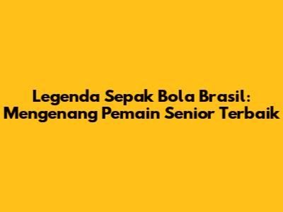 Legenda Sepak Bola Brasil: Mengenang Pemain Senior Terbaik