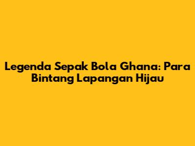 Legenda Sepak Bola Ghana: Para Bintang Lapangan Hijau