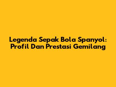 Legenda Sepak Bola Spanyol: Profil Dan Prestasi Gemilang