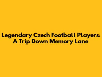 Legendary Czech Football Players: A Trip Down Memory Lane