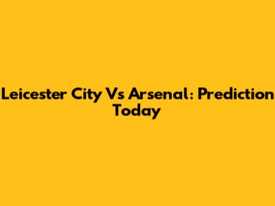 Leicester City Vs Arsenal: Prediction Today