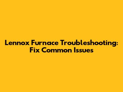 Lennox Furnace Troubleshooting: Fix Common Issues