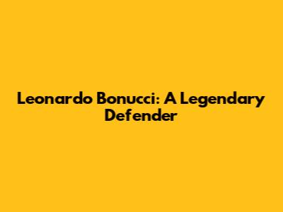 Leonardo Bonucci: A Legendary Defender