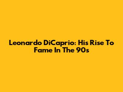 Leonardo DiCaprio: His Rise To Fame In The 90s