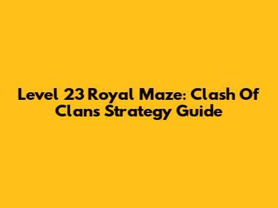 Level 23 Royal Maze: Clash Of Clans Strategy Guide