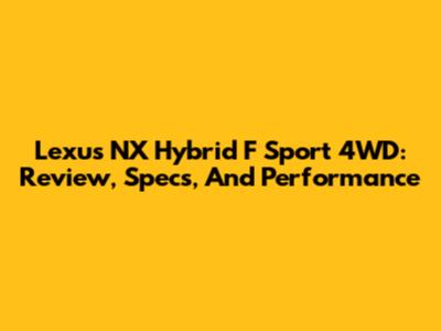 Lexus NX Hybrid F Sport 4WD: Review, Specs, And Performance
