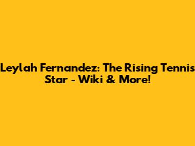 Leylah Fernandez: The Rising Tennis Star - Wiki & More!