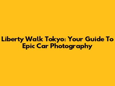Liberty Walk Tokyo: Your Guide To Epic Car Photography