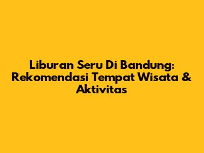 Liburan Seru Di Bandung: Rekomendasi Tempat Wisata & Aktivitas