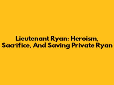 Lieutenant Ryan: Heroism, Sacrifice, And Saving Private Ryan