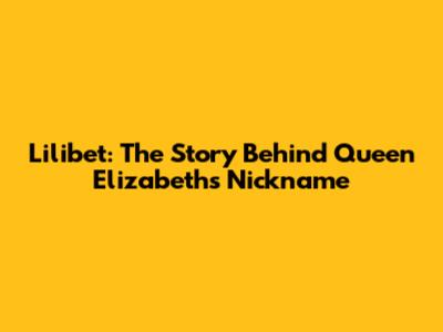 Lilibet: The Story Behind Queen Elizabeth's Nickname
