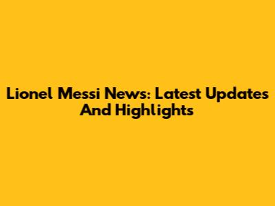 Lionel Messi News: Latest Updates And Highlights