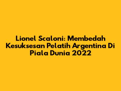 Lionel Scaloni: Membedah Kesuksesan Pelatih Argentina Di Piala Dunia 2022