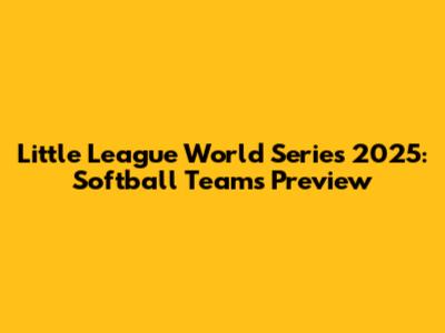 Little League World Series 2025: Softball Teams Preview